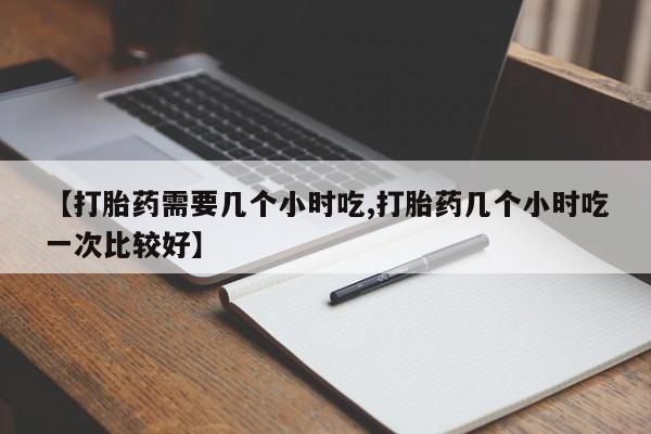 私人卖流产药联系方式【打胎药需要几个小时吃,打胎药几个小时吃一次比较好】