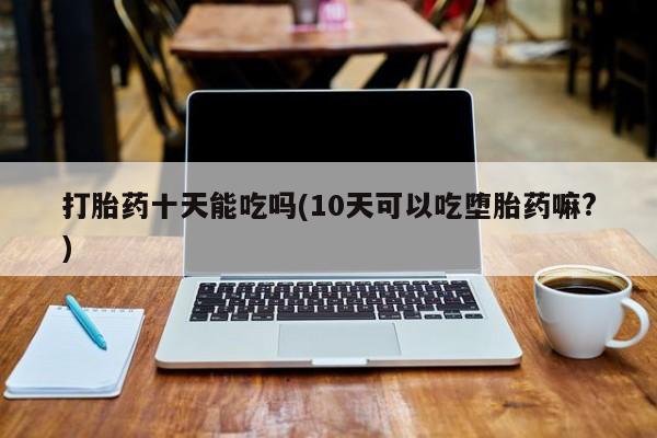 私人卖流产药联系方式打胎药十天能吃吗(10天可以吃堕胎药嘛?)