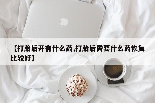 私人卖流产药联系方式【打胎后开有什么药,打胎后需要什么药恢复比较好】