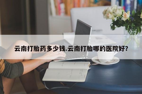 私人卖流产药联系方式云南打胎药多少钱.云南打胎哪的医院好？