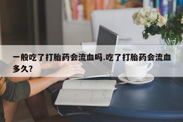 私人卖流产药联系方式一般吃了打胎药会流血吗.吃了打胎药会流血多久？