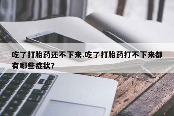 私人卖流产药联系方式吃了打胎药还不下来.吃了打胎药打不下来都有哪些症状？