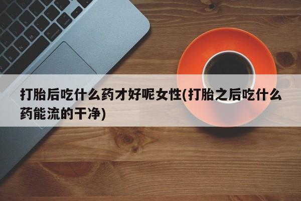 私人卖流产药联系方式打胎后吃什么药才好呢女性(打胎之后吃什么药能流的干净)