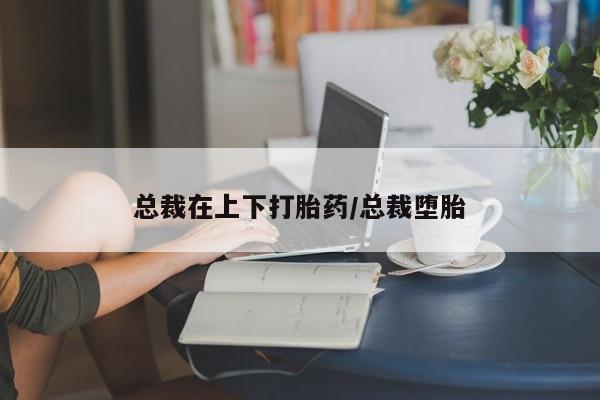 私人卖流产药联系方式总裁在上下打胎药/总裁堕胎