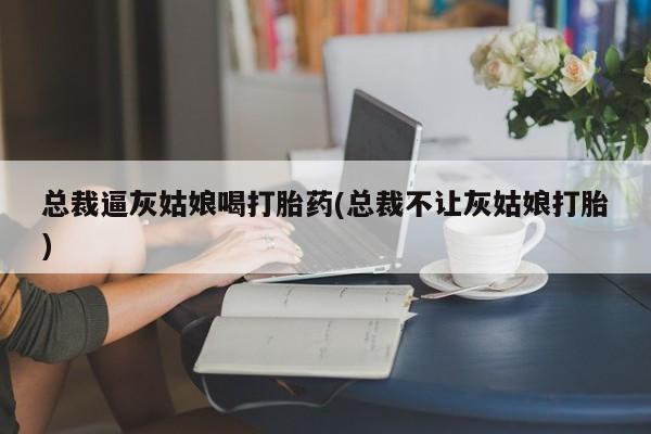 私人卖流产药联系方式总裁逼灰姑娘喝打胎药(总裁不让灰姑娘打胎)
