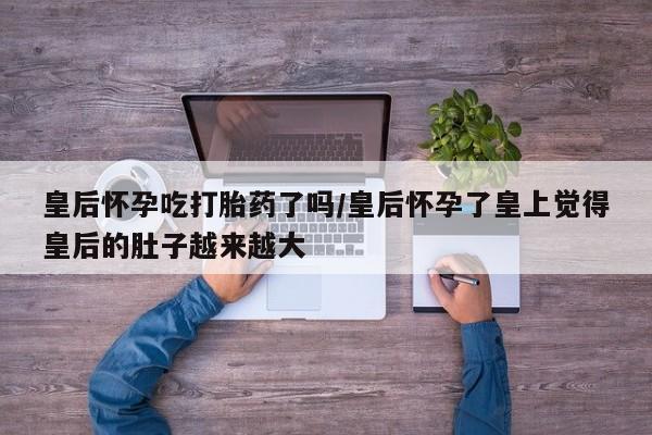 私人卖流产药联系方式皇后怀孕吃打胎药了吗/皇后怀孕了皇上觉得皇后的肚子越来越大