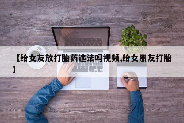私人卖流产药联系方式【给女友放打胎药违法吗视频,给女朋友打胎】