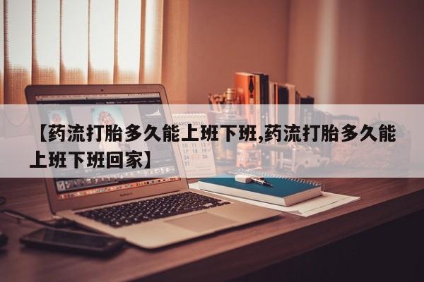 私人卖流产药联系方式【药流打胎多久能上班下班,药流打胎多久能上班下班回家】