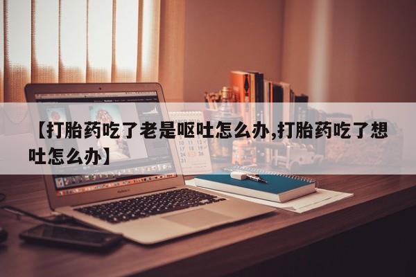 私人卖流产药联系方式【打胎药吃了老是呕吐怎么办,打胎药吃了想吐怎么办】