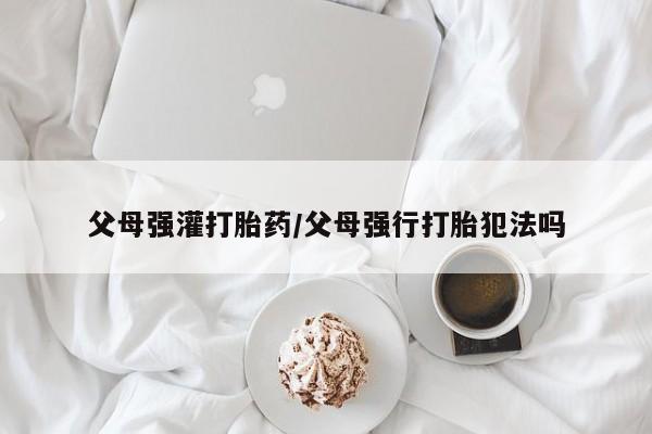 私人卖流产药联系方式父母强灌打胎药/父母强行打胎犯法吗
