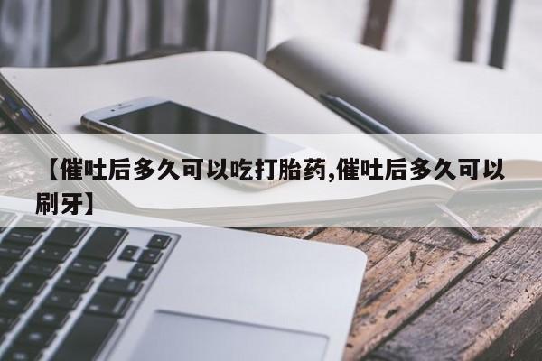 私人卖流产药联系方式【催吐后多久可以吃打胎药,催吐后多久可以刷牙】