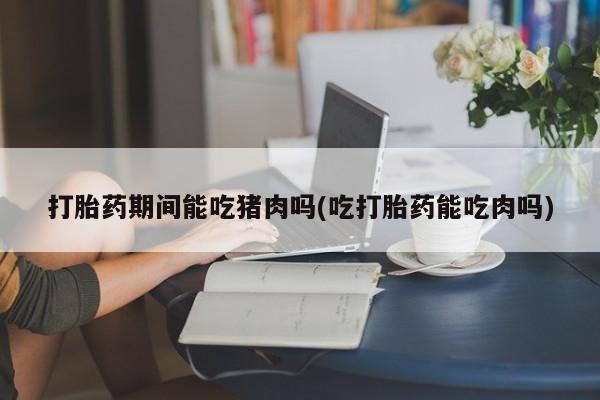 私人卖流产药联系方式打胎药期间能吃猪肉吗(吃打胎药能吃肉吗)