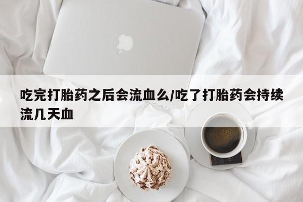 私人卖流产药联系方式吃完打胎药之后会流血么/吃了打胎药会持续流几天血