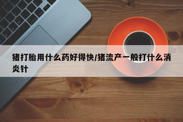 私人卖流产药联系方式猪打胎用什么药好得快/猪流产一般打什么消炎针