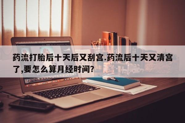 私人卖流产药联系方式药流打胎后十天后又刮宫.药流后十天又清宫了,要怎么算月经时间？