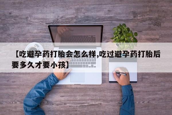 私人卖流产药联系方式【吃避孕药打胎会怎么样,吃过避孕药打胎后要多久才要小孩】