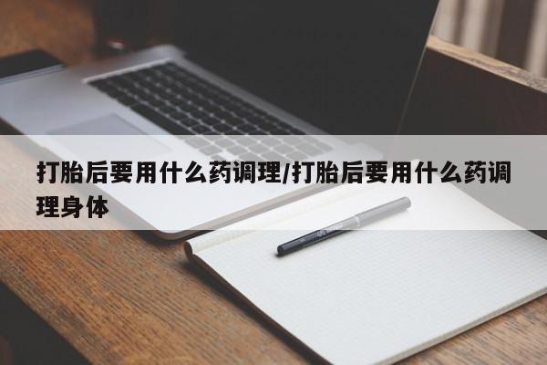私人卖流产药联系方式打胎后要用什么药调理/打胎后要用什么药调理身体