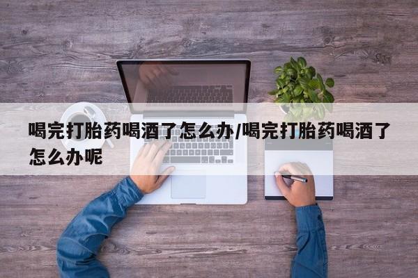 私人卖流产药联系方式喝完打胎药喝酒了怎么办/喝完打胎药喝酒了怎么办呢
