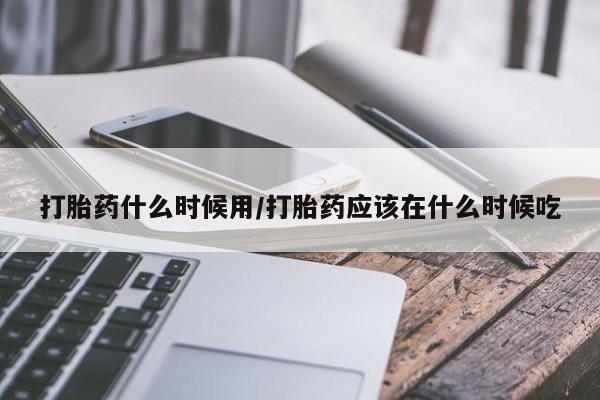 私人卖流产药联系方式打胎药什么时候用/打胎药应该在什么时候吃