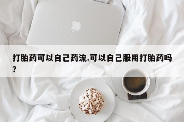 私人卖流产药联系方式打胎药可以自己药流.可以自己服用打胎药吗？