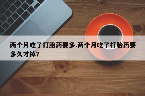 私人卖流产药联系方式两个月吃了打胎药要多.两个月吃了打胎药要多久才掉？