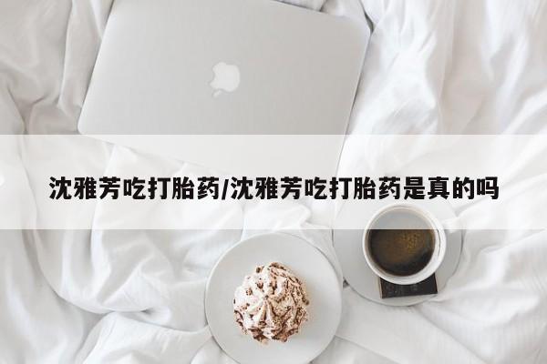 私人卖流产药联系方式沈雅芳吃打胎药/沈雅芳吃打胎药是真的吗