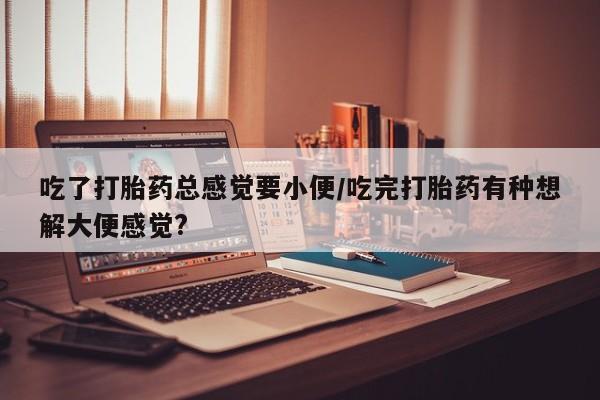 私人卖流产药联系方式吃了打胎药总感觉要小便/吃完打胎药有种想解大便感觉?