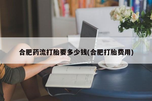私人卖流产药联系方式合肥药流打胎要多少钱(合肥打胎费用)